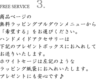 商品ページの無料ラッピングプルダウンメニューから「希望する」をお選びください。
ハンドメイドアクセサリーは下記のプレゼントボックスにお入れしてお送りいたします。
ホワイトセージは左記のようなラッピング紙袋にお入れいたします。
プレゼントにも安心です♪