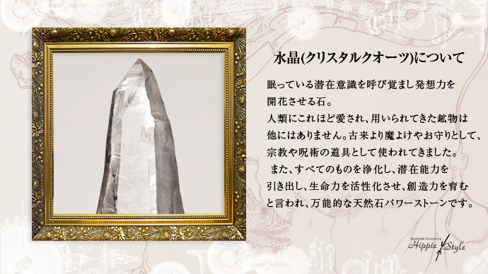 水晶(クリスタルクオーツ)

眠っている潜在意識を呼び覚まし発想力を開花させる石 


人類にこれほど愛され、用いられてきた鉱物は他にはありません。古来より魔よけやお守りとして、宗教や呪術の道具として使われてきました。 また、すべてのものを浄化し、潜在能力を引き出し、生命力を活性化させ、創造力を育むと言われ、万能的な天然石パワーストーンです。 

