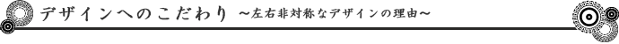 デザインへのこだわり～左右非対称なデザインの理由