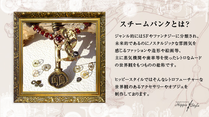 ジャンル的にはSFやファンタジーに分類され、未来的であるのにノスタルジックな雰囲気を感じるファッションや造形絵画等、主に蒸気機関や歯車等を使ったレトロなムードの世界観をもつものの総称です。ヒッピースタイルではそんなレトロフューチャーな世界観のあるアクセサリーやオブジェを製作しております。