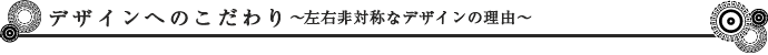 デザインへのこだわり～左右非対称なデザインの理由